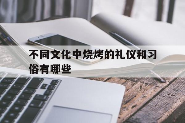 不同文化中烧烤的礼仪和习俗有哪些